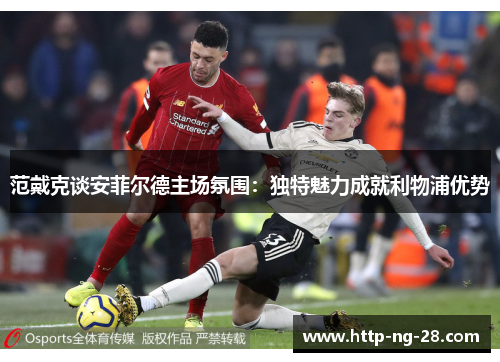 范戴克谈安菲尔德主场氛围：独特魅力成就利物浦优势