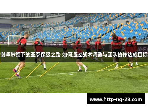 谢晖带领下的亚泰保级之路 如何通过战术调整与团队协作达成目标