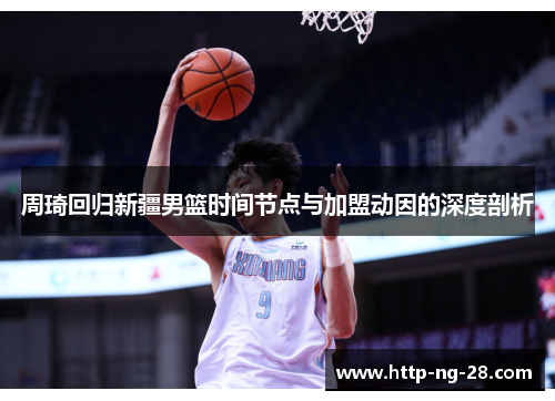 周琦回归新疆男篮时间节点与加盟动因的深度剖析