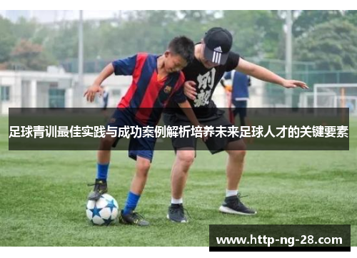 足球青训最佳实践与成功案例解析培养未来足球人才的关键要素