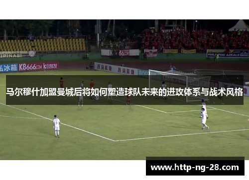 马尔穆什加盟曼城后将如何塑造球队未来的进攻体系与战术风格 马尔穆什加盟曼城后将如何塑造球队未来的进攻体系与战术风格