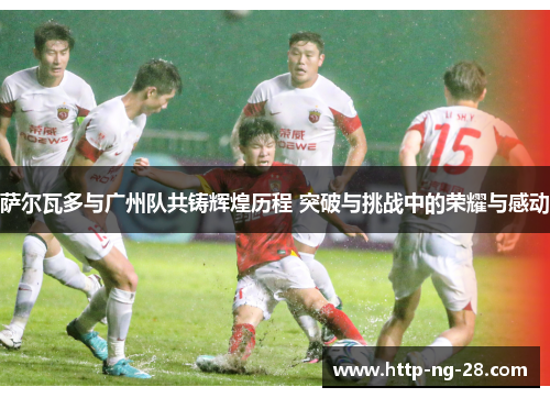 萨尔瓦多与广州队共铸辉煌历程 突破与挑战中的荣耀与感动 萨尔瓦多与广州队共铸辉煌历程 突破与挑战中的荣耀与感动