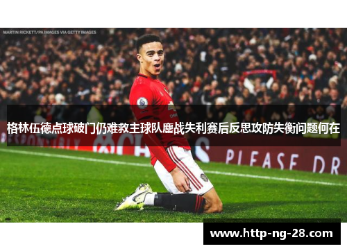 格林伍德点球破门仍难救主球队鏖战失利赛后反思攻防失衡问题何在
