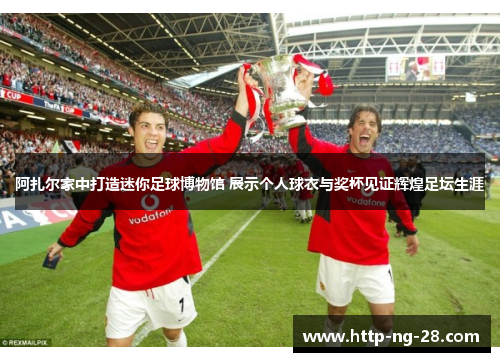 阿扎尔家中打造迷你足球博物馆 展示个人球衣与奖杯见证辉煌足坛生涯
